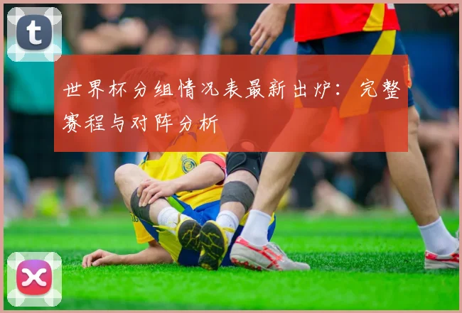 世界杯分组情况表最新出炉：完整赛程与对阵分析