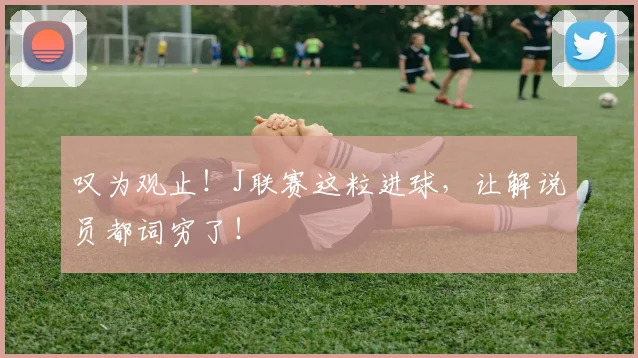 叹为观止！J联赛这粒进球，让解说员都词穷了！