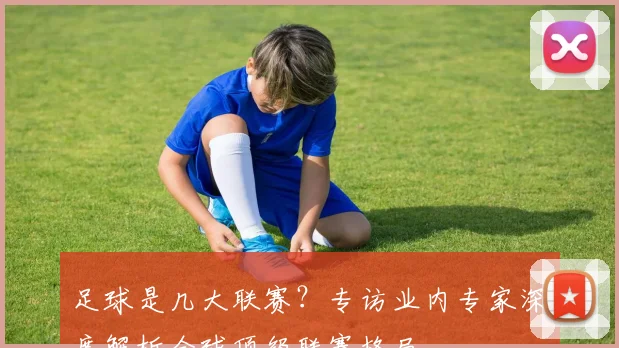 足球是几大联赛？专访业内专家深度解析全球顶级联赛格局