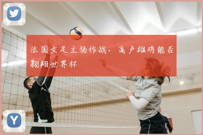 法国女足主场作战,高卢雄鸡能否翱翔世界杯